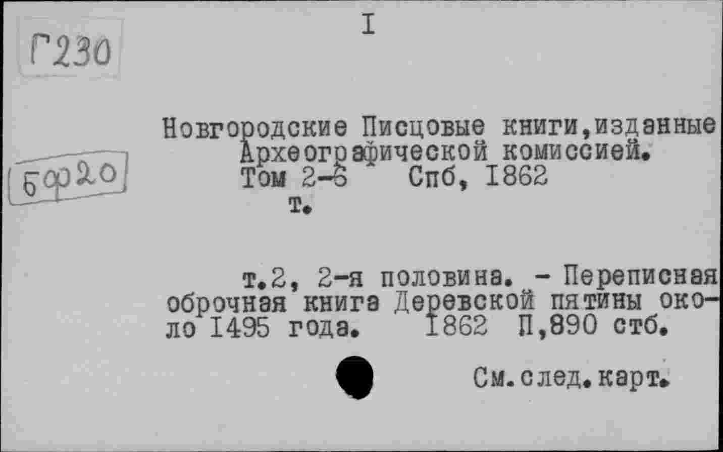 ﻿Г23О

Новгородские Писцовые книги,изданные Археографической комиссией. Том 2-6 Спб, 1862
т.
т.2, 2-я половина. - Переписная оброчная книга Деревской пятины около 1495 года. 1862 П,890 стб.
См. след, карт